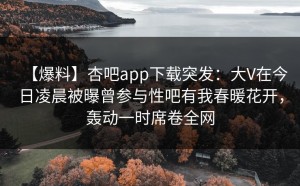 【爆料】杏吧app下载突发：大V在今日凌晨被曝曾参与性吧有我春暖花开，轰动一时席卷全网