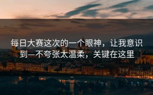 每日大赛这次的一个眼神，让我意识到—不夸张太温柔，关键在这里