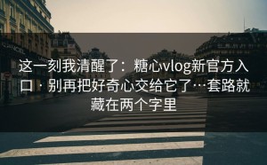 这一刻我清醒了：糖心vlog新官方入口 · 别再把好奇心交给它了…套路就藏在两个字里
