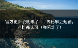 官方更新说明来了——揭秘麻豆短剧，老粉都认可（弹幕炸了）