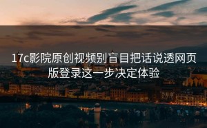 17c影院原创视频别盲目把话说透网页版登录这一步决定体验