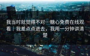 我当时就觉得不对…糖心免费在线观看｜我差点点进去，我用一分钟讲清楚
