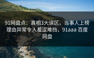 91网盘点：真相3大误区，当事人上榜理由异常令人羞涩难挡，91aaa 百度网盘