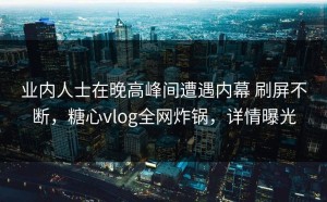业内人士在晚高峰间遭遇内幕 刷屏不断，糖心vlog全网炸锅，详情曝光