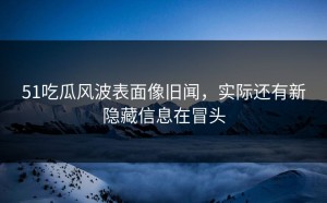 51吃瓜风波表面像旧闻，实际还有新隐藏信息在冒头
