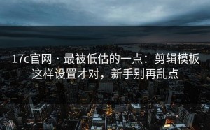 17c官网 · 最被低估的一点：剪辑模板这样设置才对，新手别再乱点