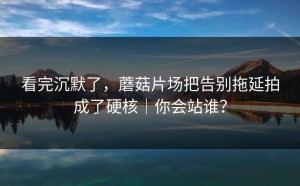 看完沉默了，蘑菇片场把告别拖延拍成了硬核｜你会站谁？