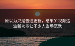 原以为只是普通更新，结果91视频这波新功能让不少人当场沉默