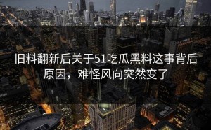 旧料翻新后关于51吃瓜黑料这事背后原因，难怪风向突然变了