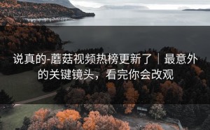 说真的-蘑菇视频热榜更新了｜最意外的关键镜头，看完你会改观