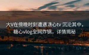 大V在傍晚时刻遭遇溏心tv 沉沦其中，糖心vlog全网炸锅，详情揭秘