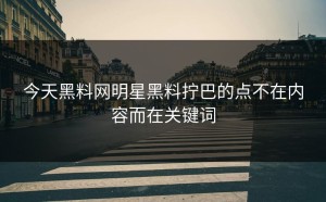 今天黑料网明星黑料拧巴的点不在内容而在关键词