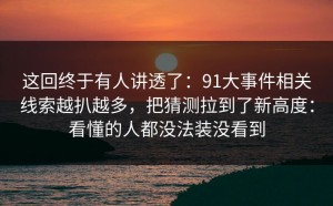 这回终于有人讲透了：91大事件相关线索越扒越多，把猜测拉到了新高度：看懂的人都没法装没看到