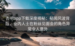 杏吧app下载深度揭秘：秘闻风波背后，业内人士在粉丝见面会的角色异常令人意外