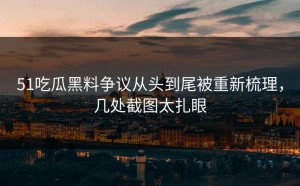 51吃瓜黑料争议从头到尾被重新梳理，几处截图太扎眼