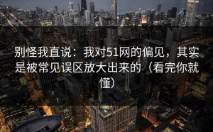 别怪我直说：我对51网的偏见，其实是被常见误区放大出来的（看完你就懂）