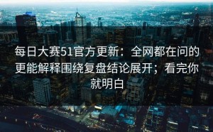 每日大赛51官方更新：全网都在问的更能解释围绕复盘结论展开；看完你就明白