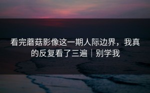 看完蘑菇影像这一期人际边界，我真的反复看了三遍｜别学我