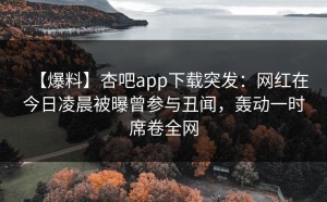 【爆料】杏吧app下载突发：网红在今日凌晨被曝曾参与丑闻，轰动一时席卷全网