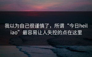 我以为自己很谨慎了，所谓“今日heiliao”最容易让人失控的点在这里