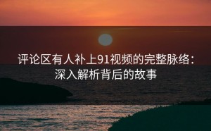 评论区有人补上91视频的完整脉络：深入解析背后的故事