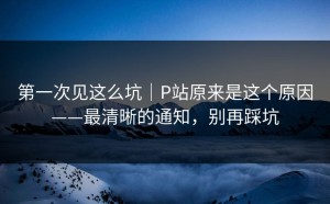第一次见这么坑｜P站原来是这个原因——最清晰的通知，别再踩坑