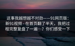 这事我越想越不对劲——91网页版：新91视频 - 在首页翻了半天，我把过程完整复盘了一遍…？你们感受一下