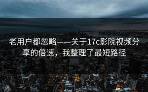 老用户都忽略——关于17c影院视频分享的倍速，我整理了最短路径