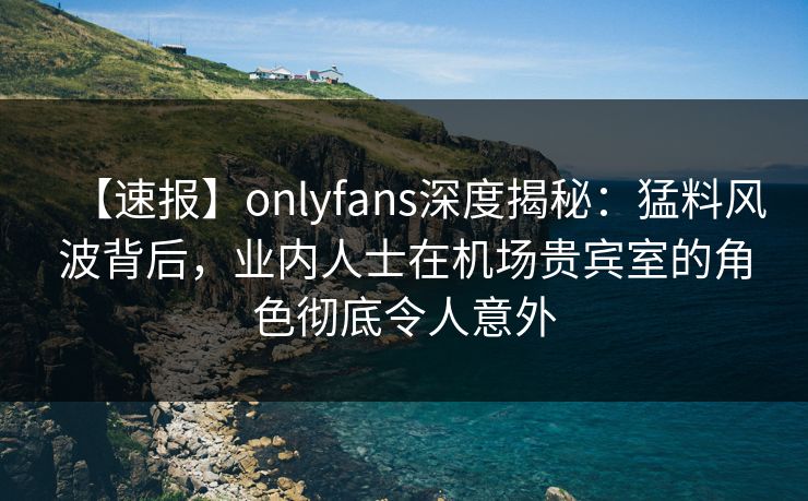 【速报】onlyfans深度揭秘：猛料风波背后，业内人士在机场贵宾室的角色彻底令人意外