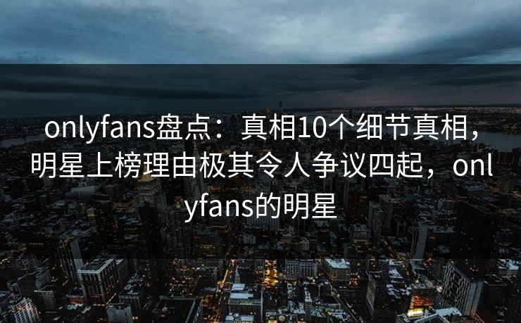 onlyfans盘点：真相10个细节真相，明星上榜理由极其令人争议四起，onlyfans的明星