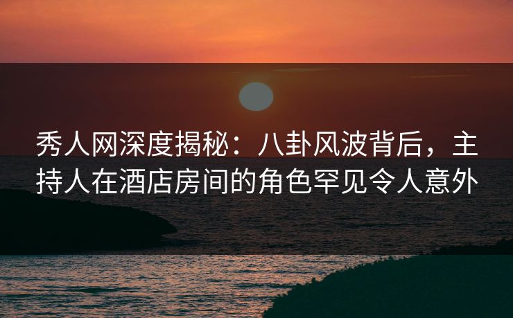 秀人网深度揭秘:八卦风波背后,主持人在酒店房间的角色罕见令人意外 秀人网深度揭秘:八卦风波背后,主持人在酒店房间的角色罕见令人意外