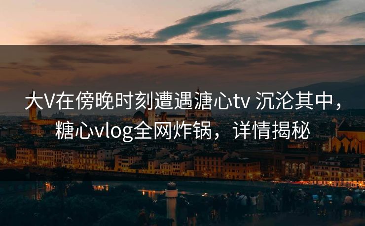 大V在傍晚时刻遭遇溏心tv 沉沦其中，糖心vlog全网炸锅，详情揭秘