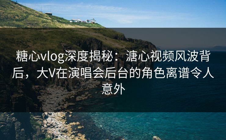 糖心vlog深度揭秘：溏心视频风波背后，大V在演唱会后台的角色离谱令人意外