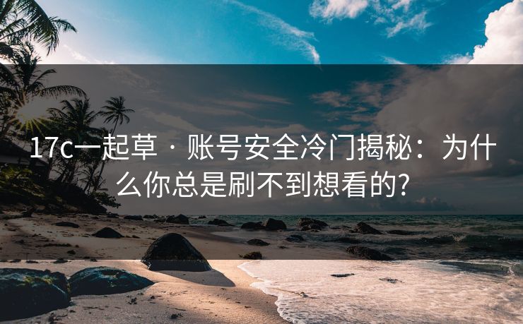 17c一起草 · 账号安全冷门揭秘：为什么你总是刷不到想看的?