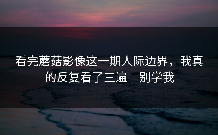 看完蘑菇影像这一期人际边界，我真的反复看了三遍｜别学我