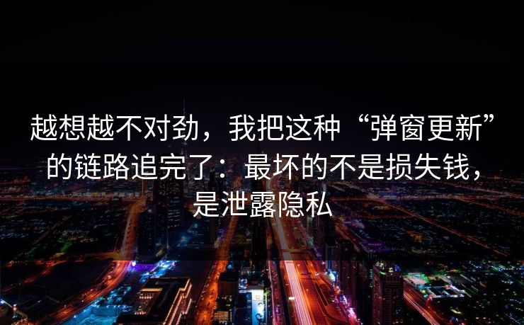 越想越不对劲,我把这种“弹窗更新”的链路追完了:最坏的不是损失钱,是泄露隐私 越想越不对劲,我把这种“弹窗更新”的链路追完了:最坏的不是损失钱,是泄露隐私