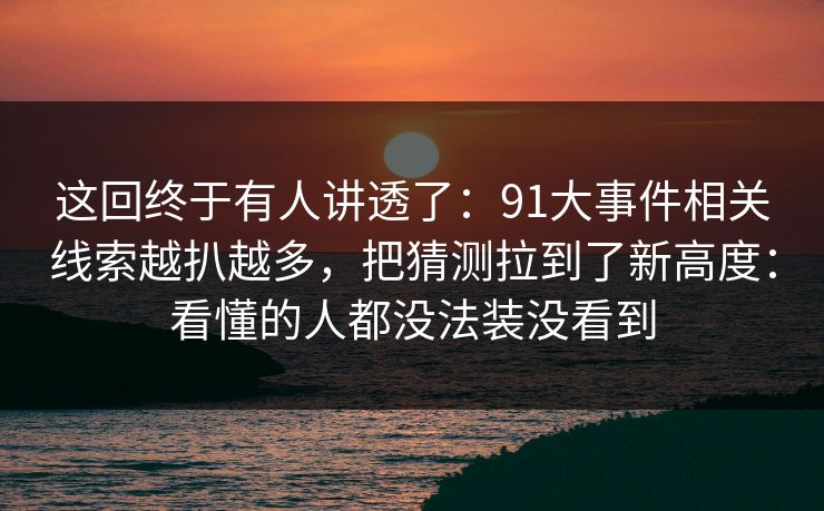 这回终于有人讲透了：91大事件相关线索越扒越多，把猜测拉到了新高度：看懂的人都没法装没看到