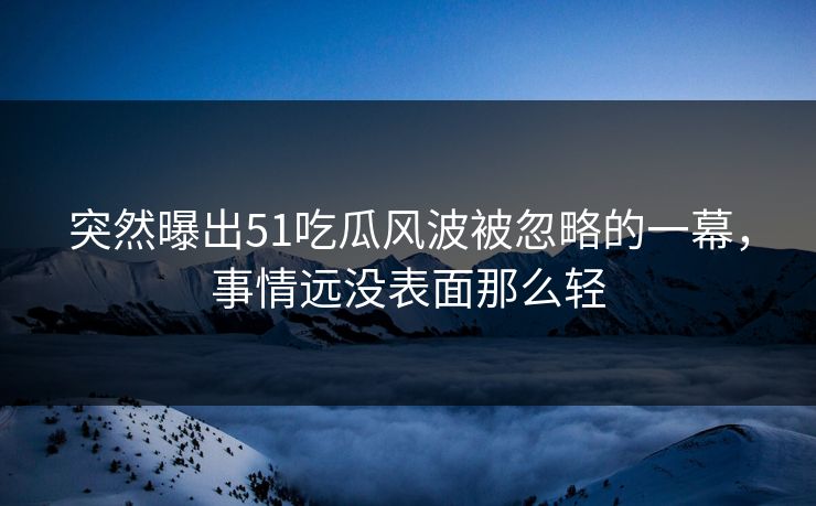 突然曝出51吃瓜风波被忽略的一幕，事情远没表面那么轻