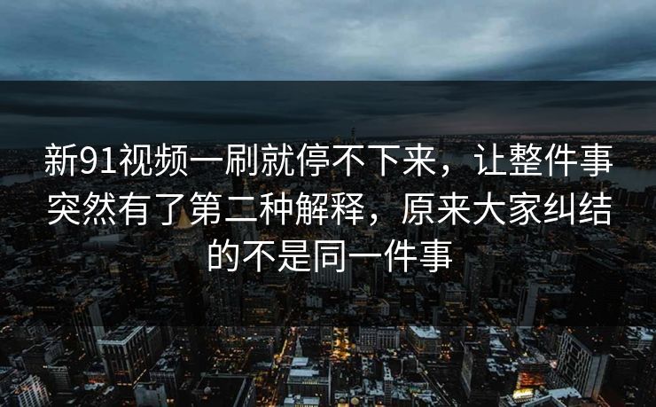 新91视频一刷就停不下来，让整件事突然有了第二种解释，原来大家纠结的不是同一件事