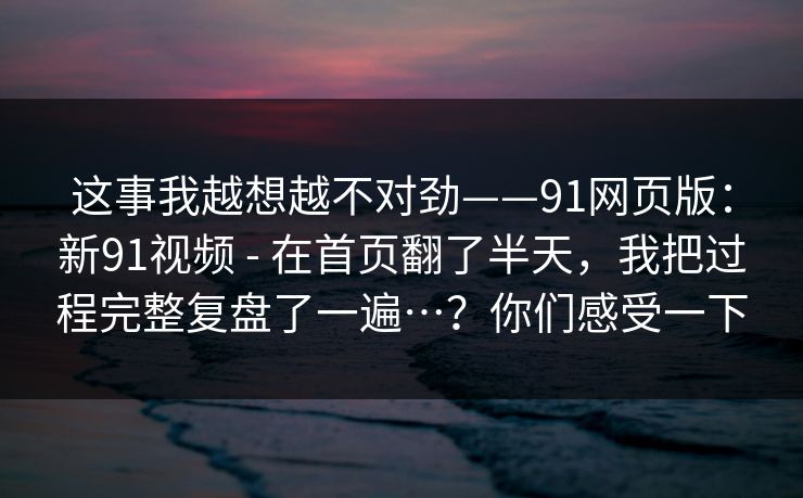这事我越想越不对劲——91网页版：新91视频 - 在首页翻了半天，我把过程完整复盘了一遍…？你们感受一下
