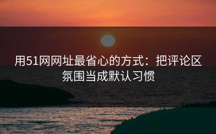 用51网网址最省心的方式：把评论区氛围当成默认习惯