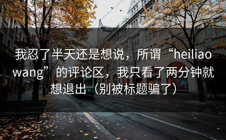 我忍了半天还是想说,所谓“heiliaowang”的评论区,我只看了两分钟就想退出(别被标题骗了) 我忍了半天还是想说,所谓“heiliaowang”的评论区,我只看了两分钟就想退出(别被标题骗了)