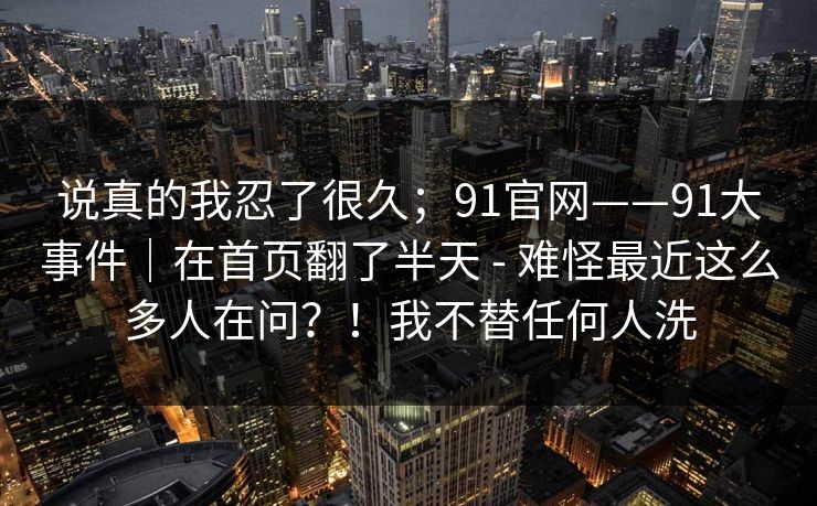 说真的我忍了很久；91官网——91大事件｜在首页翻了半天 - 难怪最近这么多人在问？！我不替任何人洗