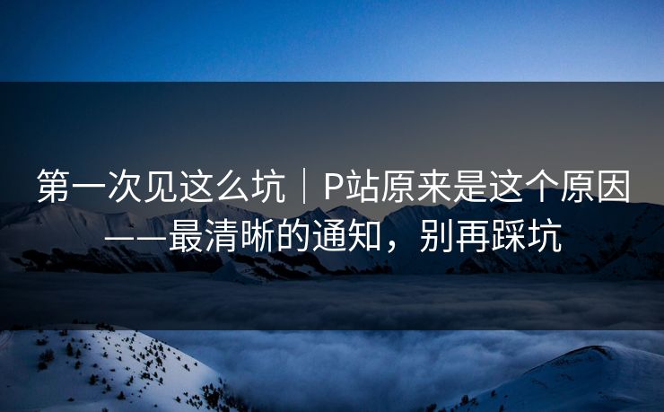 第一次见这么坑|P站原来是这个原因——最清晰的通知,别再踩坑 第一次见这么坑|P站原来是这个原因——最清晰的通知,别再踩坑
