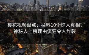 樱花视频盘点：猛料10个惊人真相，神秘人上榜理由疯狂令人炸裂