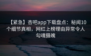 【紧急】杏吧app下载盘点：秘闻10个细节真相，网红上榜理由异常令人勾魂摄魄
