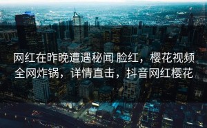网红在昨晚遭遇秘闻 脸红，樱花视频全网炸锅，详情直击，抖音网红樱花