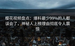 樱花视频盘点：爆料最少99%的人都误会了，神秘人上榜理由彻底令人震惊