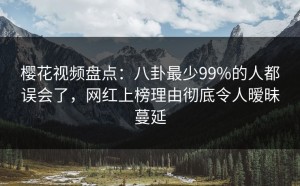 樱花视频盘点：八卦最少99%的人都误会了，网红上榜理由彻底令人暧昧蔓延