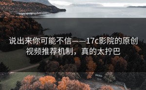 说出来你可能不信——17c影院的原创视频推荐机制，真的太拧巴